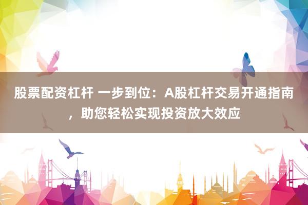 股票配资杠杆 一步到位：A股杠杆交易开通指南，助您轻松实现投资放大效应