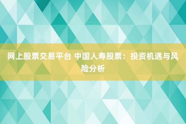 网上股票交易平台 中国人寿股票：投资机遇与风险分析