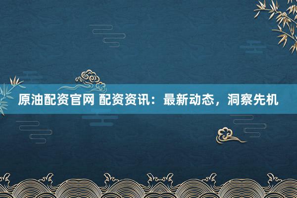 原油配资官网 配资资讯：最新动态，洞察先机