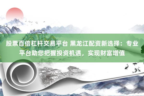 股票百倍杠杆交易平台 黑龙江配资新选择:专业平台助您把握投资机遇,实现财富增值