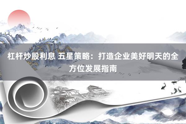 杠杆炒股利息 五星策略:打造企业美好明天的全方位发展指南