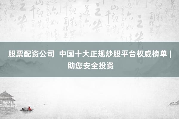 股票配资公司  中国十大正规炒股平台权威榜单 | 助您安全投资