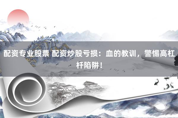 配资专业股票 配资炒股亏损：血的教训，警惕高杠杆陷阱！