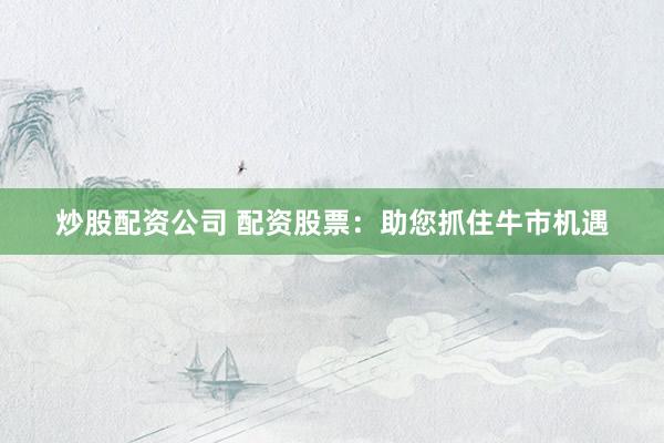 炒股配资公司 配资股票：助您抓住牛市机遇