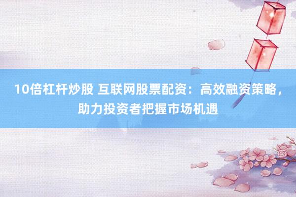 10倍杠杆炒股 互联网股票配资：高效融资策略，助力投资者把握市场机遇