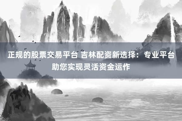 正规的股票交易平台 吉林配资新选择：专业平台助您实现灵活资金运作