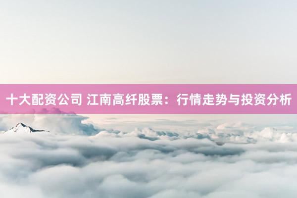 十大配资公司 江南高纤股票：行情走势与投资分析