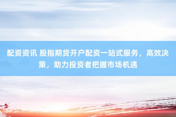 配资资讯 股指期货开户配资一站式服务,高效决策,助力投资者把握市场机遇