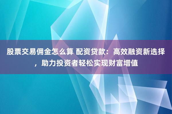 股票交易佣金怎么算 配资贷款：高效融资新选择，助力投资者轻松实现财富增值