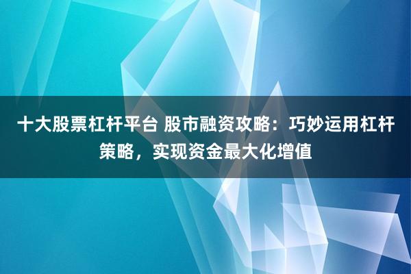 十大股票杠杆平台 股市融资攻略：巧妙运用杠杆策略，实现资金最大化增值