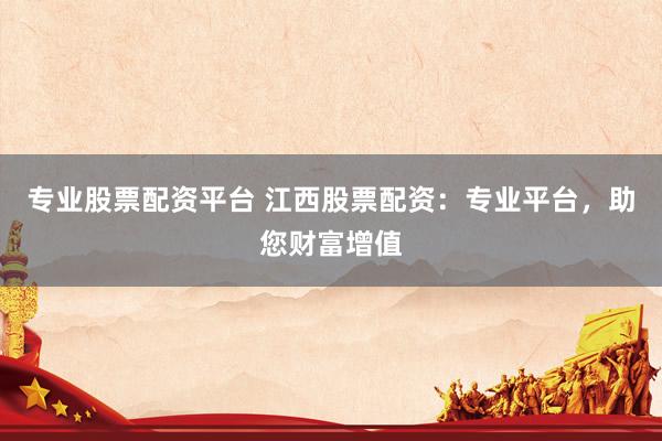专业股票配资平台 江西股票配资：专业平台，助您财富增值