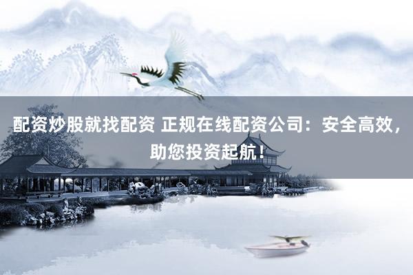 配资炒股就找配资 正规在线配资公司：安全高效，助您投资起航！