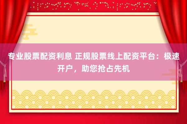专业股票配资利息 正规股票线上配资平台：极速开户，助您抢占先机