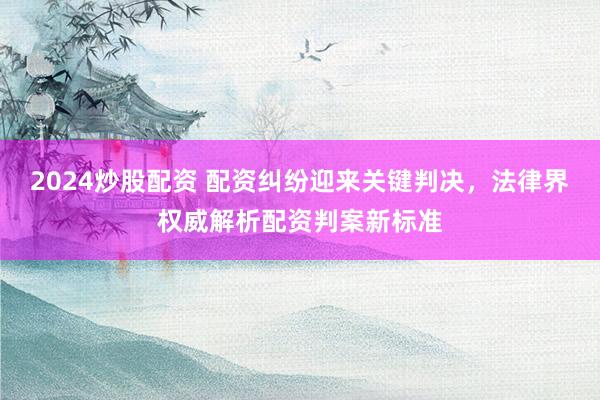 2024炒股配资 配资纠纷迎来关键判决，法律界权威解析配资判案新标准