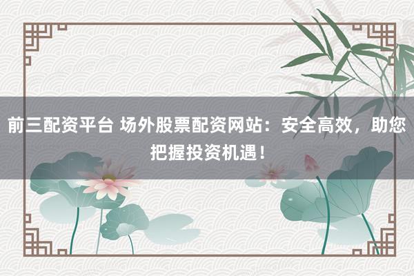 前三配资平台 场外股票配资网站：安全高效，助您把握投资机遇！
