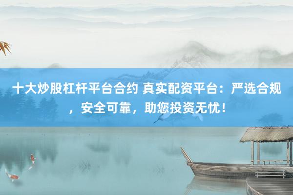 十大炒股杠杆平台合约 真实配资平台：严选合规，安全可靠，助您投资无忧！