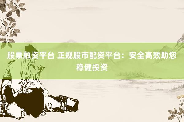 股票融资平台 正规股市配资平台：安全高效助您稳健投资
