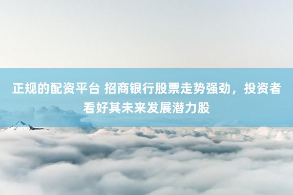 正规的配资平台 招商银行股票走势强劲，投资者看好其未来发展潜力股