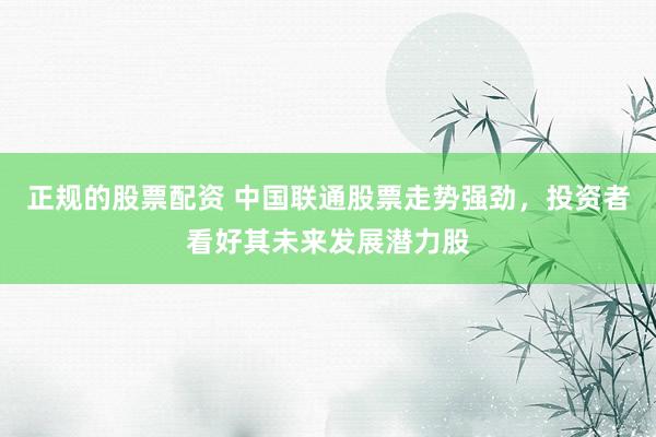 正规的股票配资 中国联通股票走势强劲，投资者看好其未来发展潜力股