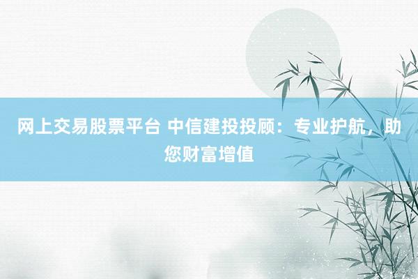 网上交易股票平台 中信建投投顾：专业护航，助您财富增值