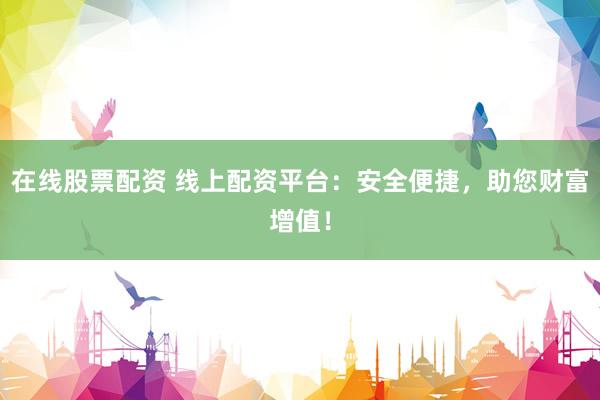 在线股票配资 线上配资平台：安全便捷，助您财富增值！