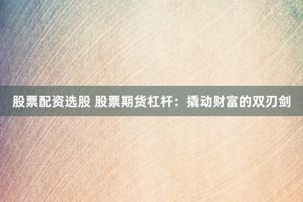 股票配资选股 股票期货杠杆：撬动财富的双刃剑