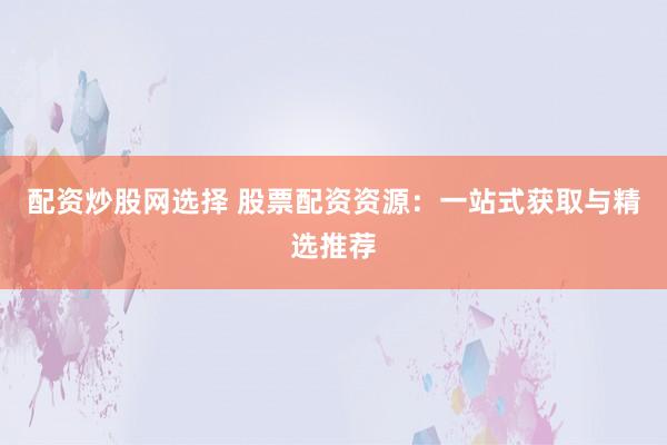 配资炒股网选择 股票配资资源：一站式获取与精选推荐
