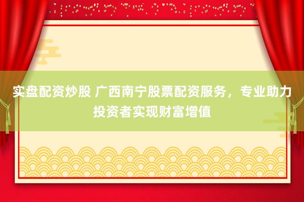 实盘配资炒股 广西南宁股票配资服务,专业助力投资者实现财富增值