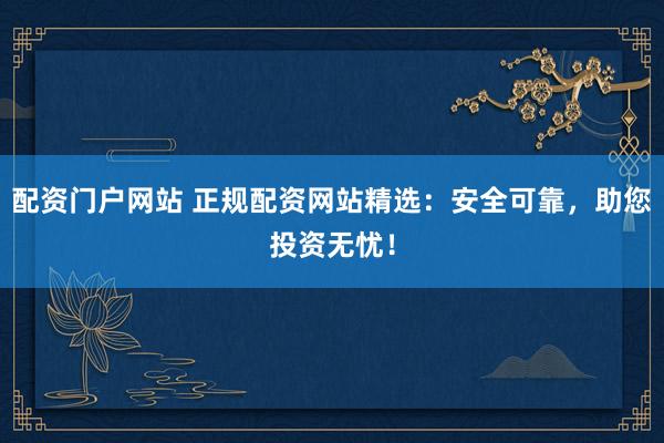 配资门户网站 正规配资网站精选：安全可靠，助您投资无忧！
