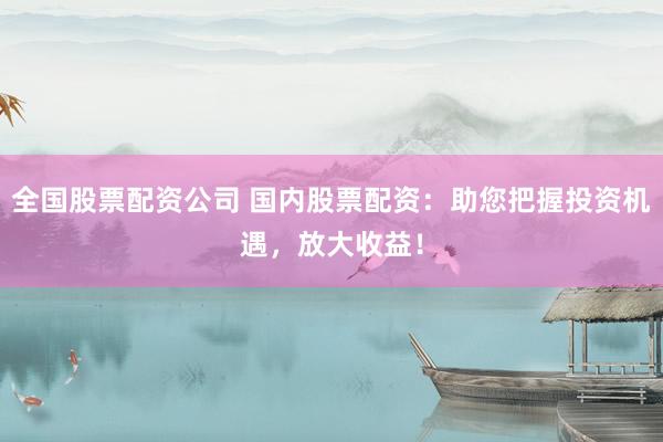 全国股票配资公司 国内股票配资：助您把握投资机遇，放大收益！