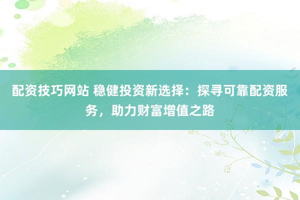 配资技巧网站 稳健投资新选择：探寻可靠配资服务，助力财富增值之路