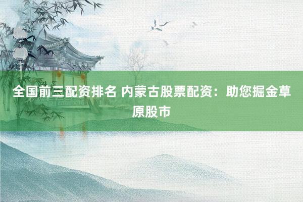 全国前三配资排名 内蒙古股票配资：助您掘金草原股市