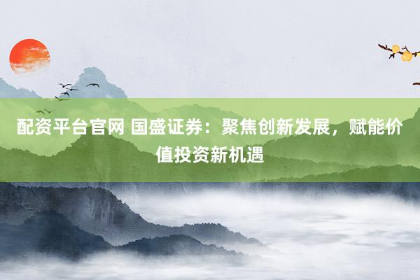配资平台官网 国盛证券：聚焦创新发展，赋能价值投资新机遇