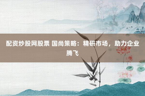 配资炒股网股票 国尚策略：精研市场，助力企业腾飞