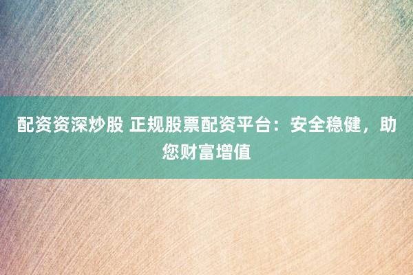 配资资深炒股 正规股票配资平台：安全稳健，助您财富增值
