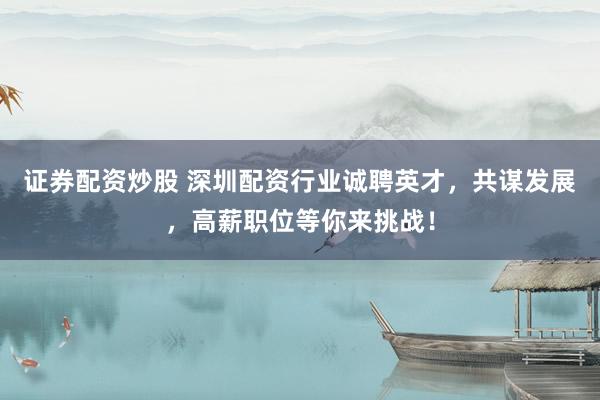 证券配资炒股 深圳配资行业诚聘英才，共谋发展，高薪职位等你来挑战！