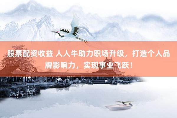 股票配资收益 人人牛助力职场升级，打造个人品牌影响力，实现事业飞跃！