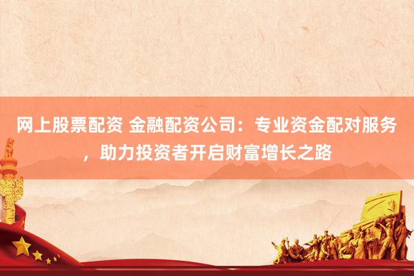 网上股票配资 金融配资公司：专业资金配对服务，助力投资者开启财富增长之路