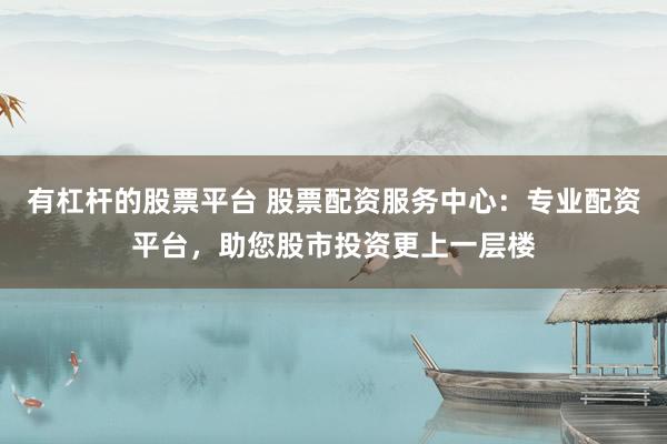 有杠杆的股票平台 股票配资服务中心：专业配资平台，助您股市投资更上一层楼