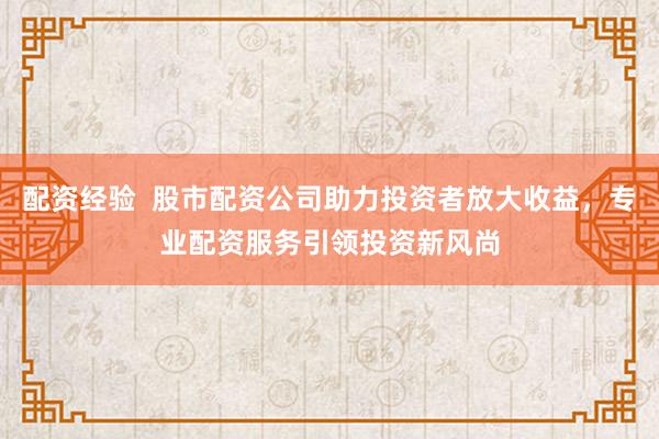 配资经验  股市配资公司助力投资者放大收益，专业配资服务引领投资新风尚