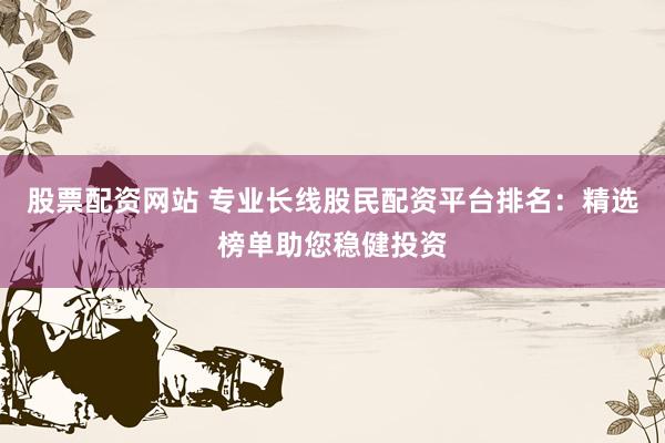 股票配资网站 专业长线股民配资平台排名：精选榜单助您稳健投资