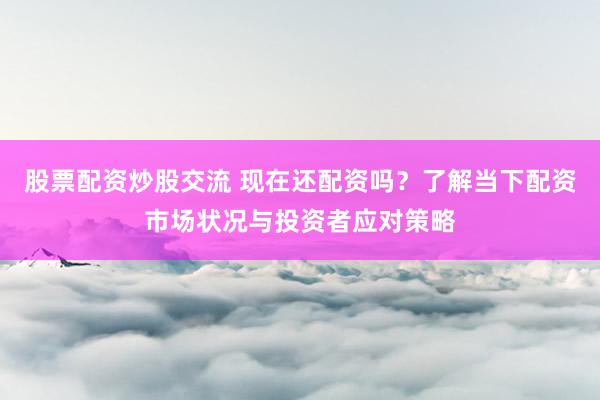 股票配资炒股交流 现在还配资吗？了解当下配资市场状况与投资者应对策略