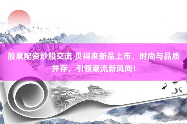 股票配资炒股交流 贝得来新品上市，时尚与品质并存，引领潮流新风向！