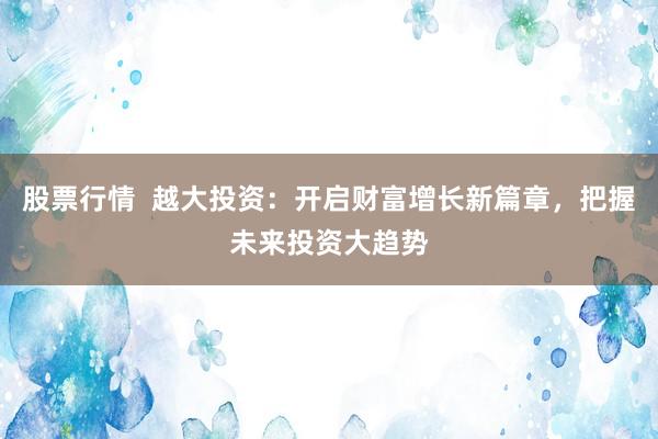 股票行情  越大投资：开启财富增长新篇章，把握未来投资大趋势