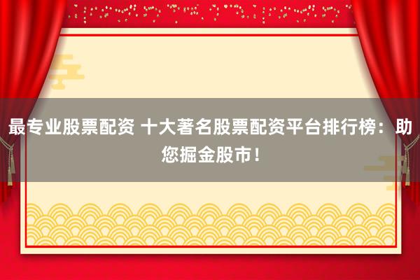 最专业股票配资 十大著名股票配资平台排行榜：助您掘金股市！
