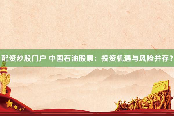 配资炒股门户 中国石油股票：投资机遇与风险并存？