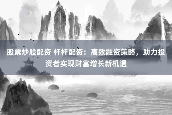 股票炒股配资 杆杆配资：高效融资策略，助力投资者实现财富增长新机遇