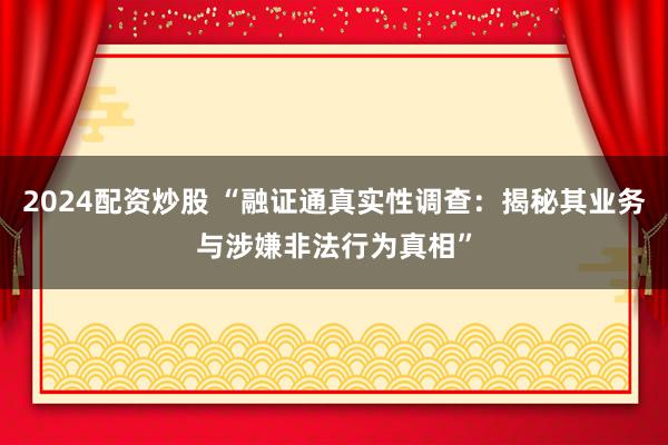 2024配资炒股 “融证通真实性调查：揭秘其业务与涉嫌非法行为真相”
